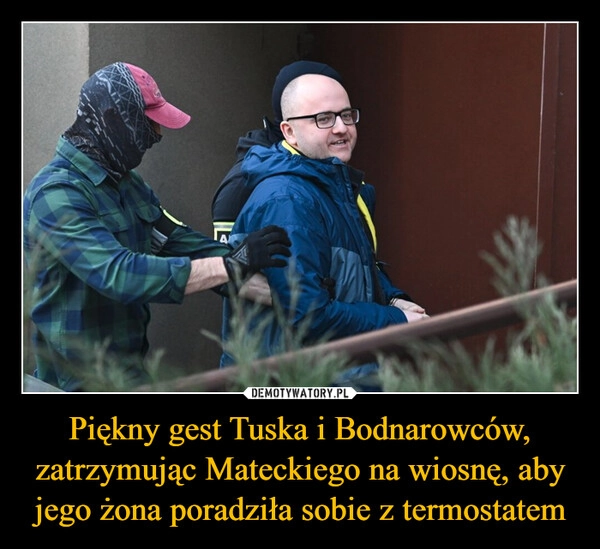 
    Piękny gest Tuska i Bodnarowców, zatrzymując Mateckiego na wiosnę, aby jego żona poradziła sobie z termostatem