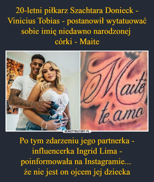 
    20-letni piłkarz Szachtara Donieck - Vinicius Tobias - postanowił wytatuować sobie imię niedawno narodzonej 
córki - Maite Po tym zdarzeniu jego partnerka - influencerka Ingrid Lima - poinformowała na Instagramie... 
że nie jest on ojcem jej dziecka