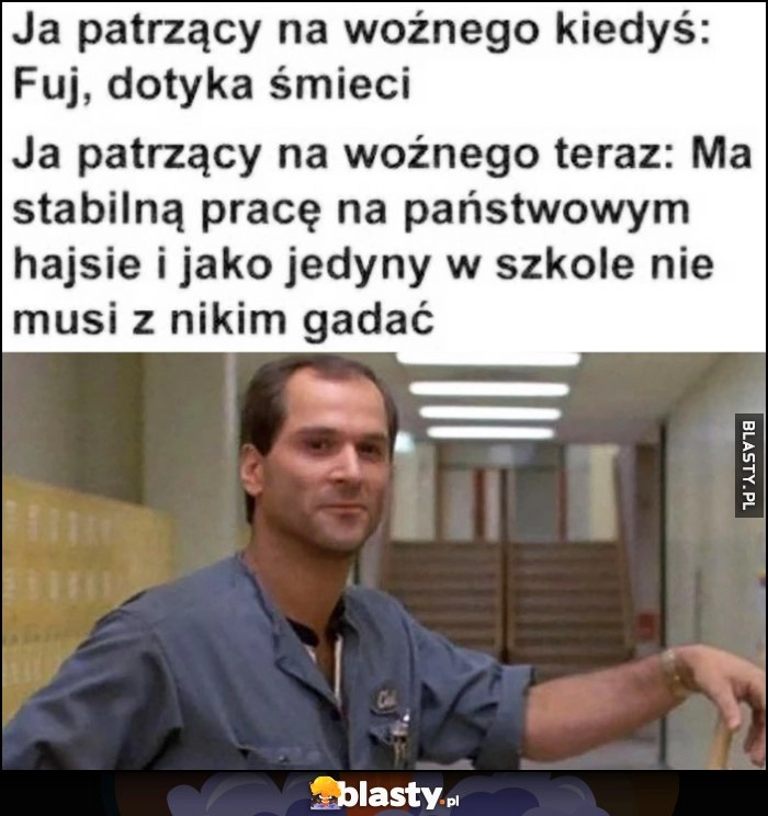 
    Ja patrzący na woźnego kiedyś: fuj dotyka smieci vs teraz: ma stabilną pracę na państwowym hajsie i jako jedyny w szkole nie musi z nikim gadać