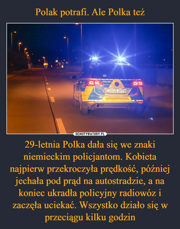 
    Polak potrafi. Ale Polka też 29-letnia Polka dała się we znaki niemieckim policjantom. Kobieta najpierw przekroczyła prędkość, później jechała pod prąd na autostradzie, a na koniec ukradła policyjny radiowóz i zaczęła uciekać. Wszystko działo się w przeciągu kilku godzin