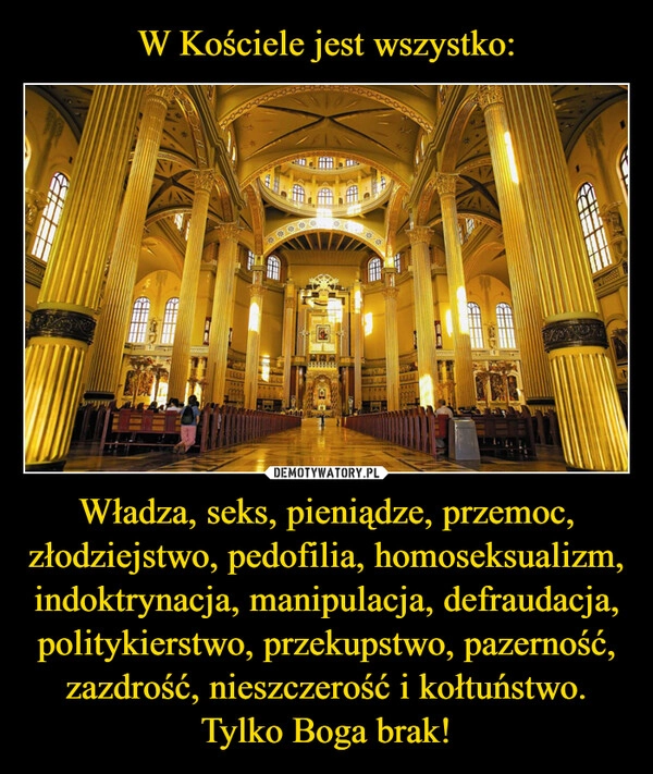 
    W Kościele jest wszystko: Władza, seks, pieniądze, przemoc, złodziejstwo, pedofilia, homoseksualizm, indoktrynacja, manipulacja, defraudacja, politykierstwo, przekupstwo, pazerność, zazdrość, nieszczerość i kołtuństwo.
Tylko Boga brak!