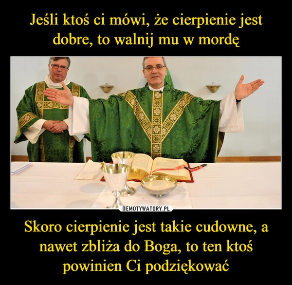 
    Jeśli ktoś ci mówi, że cierpienie jest dobre, to walnij mu w mordę Skoro cierpienie jest takie cudowne, a nawet zbliża do Boga, to ten ktoś powinien Ci podziękować