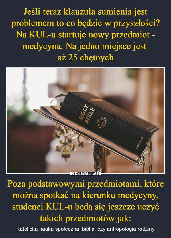 
    Jeśli teraz klauzula sumienia jest problemem to co będzie w przyszłości? Na KUL-u startuje nowy przedmiot - medycyna. Na jedno miejsce jest 
aż 25 chętnych Poza podstawowymi przedmiotami, które można spotkać na kierunku medycyny, studenci KUL-u będą się jeszcze uczyć takich przedmiotów jak: