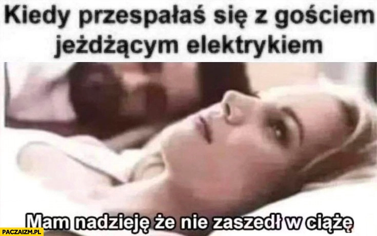 
    Kiedy przespałaś się z gościem jeżdżącym elektrykiem mam nadzieję, że nie zaszedł w ciążę