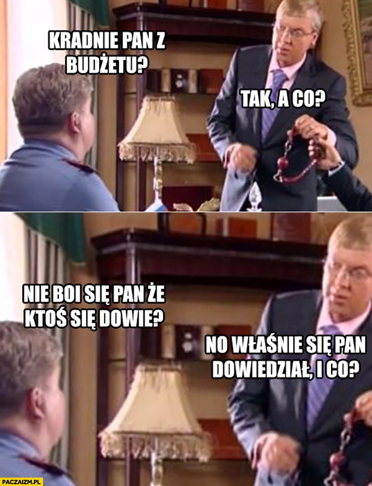 
    Kradnie pan z budżetu, tak a co? Nie boi się pan, że ktoś się dowie? No właśnie się pan dowiedział i co?