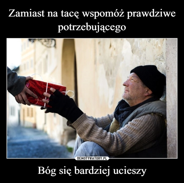 
    Zamiast na tacę wspomóż prawdziwe potrzebującego Bóg się bardziej ucieszy