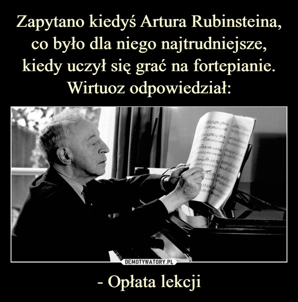 
    
Zapytano kiedyś Artura Rubinsteina, co było dla niego najtrudniejsze, kiedy uczył się grać na fortepianie. Wirtuoz odpowiedział: - Opłata lekcji 