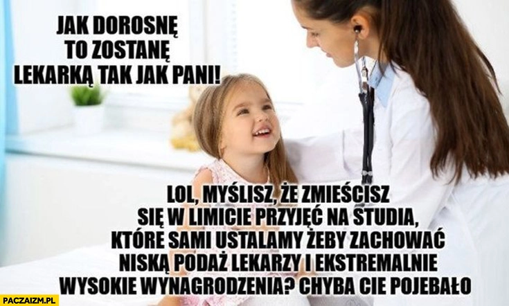 
    Jak dorosnę zostanę lekarką jak pani, lol myślisz że zmieścisz się w limicie na studia które ustalamy żeby zachować niską podaż i wysokie wynagrodzenia?