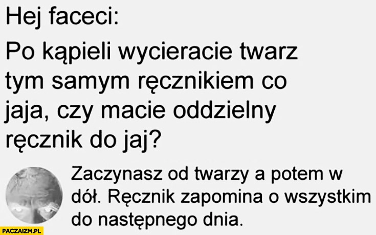 
    Hej faceci po kąpieli wycieracie twarz tym samym ręcznikiem co jaja czy macie oddzielny? Zaczynasz od twarzy potem w dół, ręcznik zapomina o wszystkim do następnego dnia