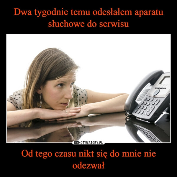 
    Dwa tygodnie temu odesłałem aparatu słuchowe do serwisu Od tego czasu nikt się do mnie nie odezwał