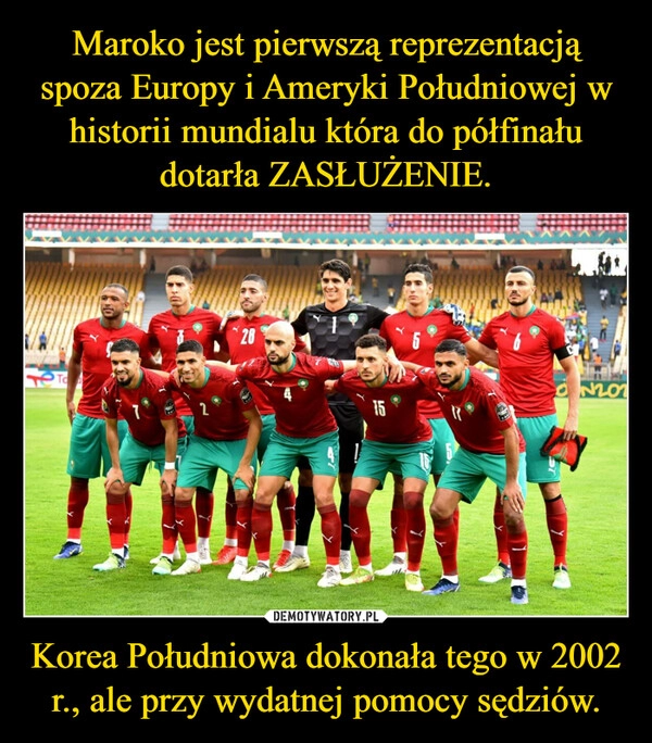 
    
Maroko jest pierwszą reprezentacją spoza Europy i Ameryki Południowej w historii mundialu która do półfinału dotarła ZASŁUŻENIE. Korea Południowa dokonała tego w 2002 r., ale przy wydatnej pomocy sędziów. 