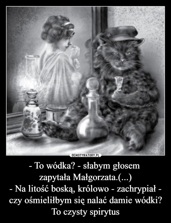 
    - To wódka? - słabym głosem 
zapytała Małgorzata.(...)
- Na litość boską, królowo - zachrypiał - czy ośmieliłbym się nalać damie wódki? To czysty spirytus