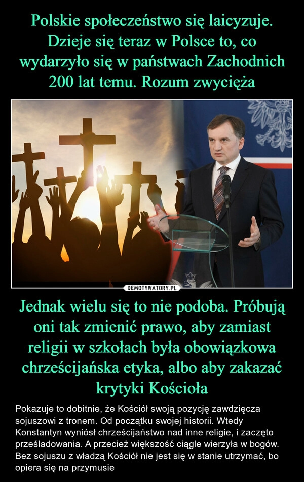 
    
Polskie społeczeństwo się laicyzuje. Dzieje się teraz w Polsce to, co wydarzyło się w państwach Zachodnich 200 lat temu. Rozum zwycięża Jednak wielu się to nie podoba. Próbują oni tak zmienić prawo, aby zamiast religii w szkołach była obowiązkowa chrześcijańska etyka, albo aby zakazać krytyki Kościoła 