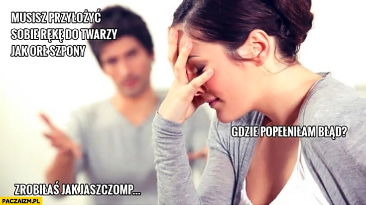 
    Musisz przyłożyć sobie rękę do twarzy jak orzeł szpony, gdzie popełniłam błąd? Zrobiłaś jak jaszczomp jastrząb