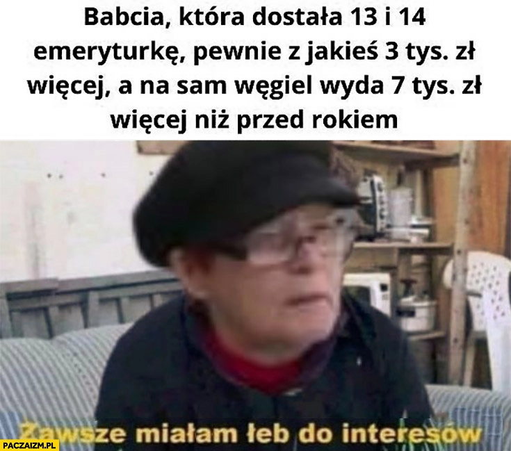 
    Babcia która dostała 13. i 14. emeryturę a na sam węgiel wyda 7 tysiecy więcej niż przed rokiem zawsze miałam łeb do interesów