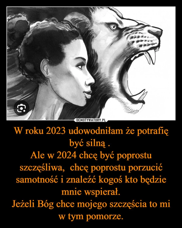 
    W roku 2023 udowodniłam że potrafię być silną . 
Ale w 2024 chcę być poprostu szczęśliwa,  chcę poprostu porzucić samotność i znaleźć kogoś kto będzie mnie wspierał.
Jeżeli Bóg chce mojego szczęścia to mi w tym pomorze.