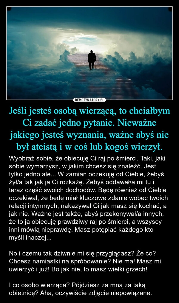 
    Jeśli jesteś osobą wierzącą, to chciałbym Ci zadać jedno pytanie. Nieważne jakiego jesteś wyznania, ważne abyś nie był ateistą i w coś lub kogoś wierzył.