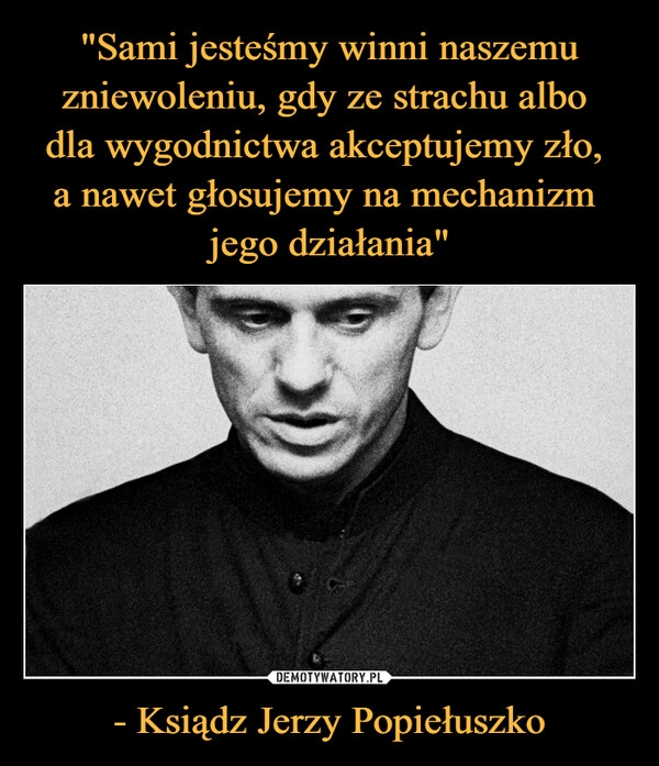 
    "Sami jesteśmy winni naszemu zniewoleniu, gdy ze strachu albo 
dla wygodnictwa akceptujemy zło, 
a nawet głosujemy na mechanizm 
jego działania" - Ksiądz Jerzy Popiełuszko