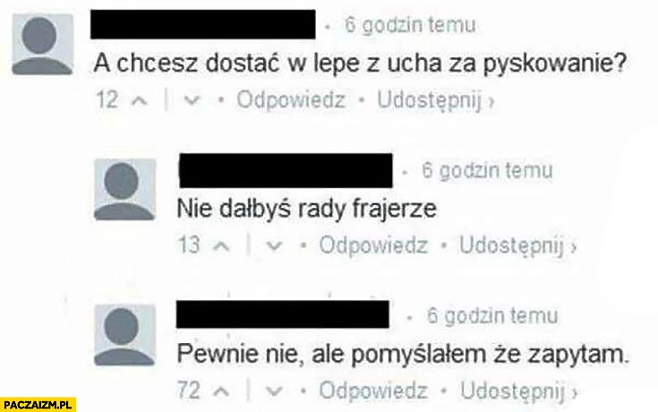 
    A chcesz dostać w lepę z ucha za pyskowanie? Nie dałbyś rady frajerze. Pewnie nie ale pomyślałem, że zapytam