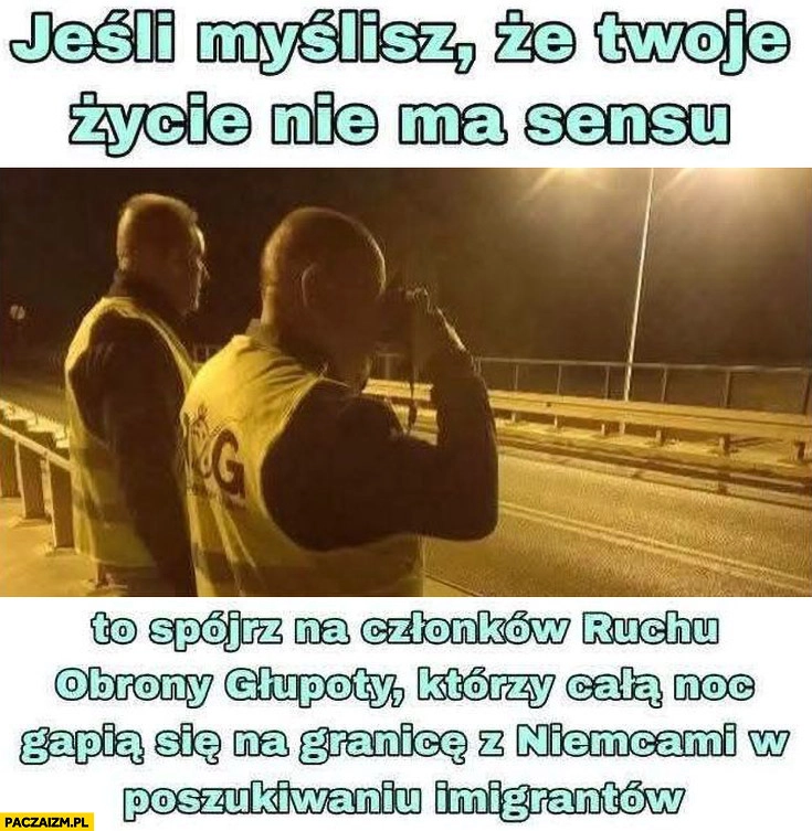 
    Jeśli myślisz, że twoje życie nie ma sensu spójrz na członków ruchu obrony głupoty którzy całą noc gapią się na granicę z Niemcami w poszukiwaniu imigrantów