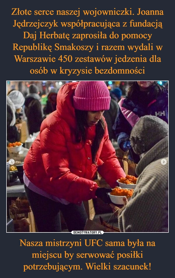 
    Złote serce naszej wojowniczki. Joanna Jędrzejczyk współpracująca z fundacją Daj Herbatę zaprosiła do pomocy Republikę Smakoszy i razem wydali w Warszawie 450 zestawów jedzenia dla osób w kryzysie bezdomności Nasza mistrzyni UFC sama była na miejscu by serwować posiłki potrzebującym. Wielki szacunek!