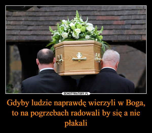 
    Gdyby ludzie naprawdę wierzyli w Boga, to na pogrzebach radowali by się a nie płakali