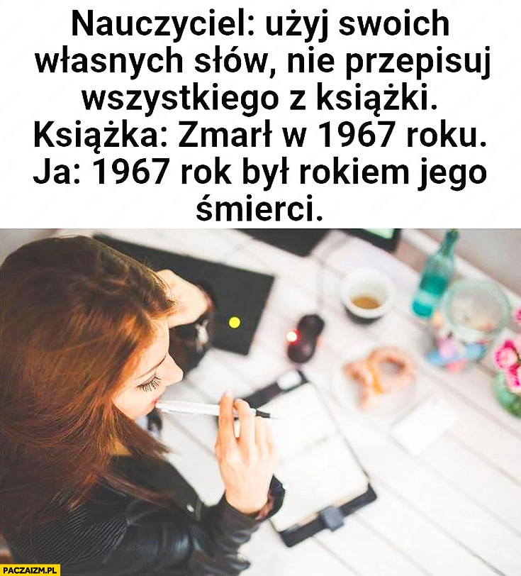 
    Nauczyciel: użyj swoich własnych słów, nie przepisuj z książki. Książka: zmarł w 1967 roku. Ja: 1967 rok był rokiem jego śmierci