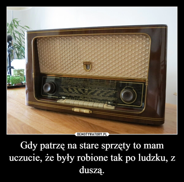 
    Gdy patrzę na stare sprzęty to mam uczucie, że były robione tak po ludzku, z duszą.