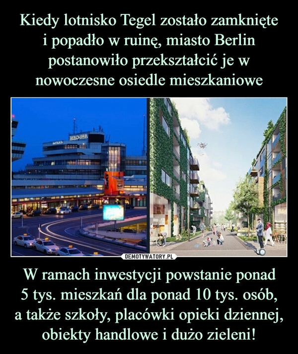 
    Kiedy lotnisko Tegel zostało zamknięte
i popadło w ruinę, miasto Berlin postanowiło przekształcić je w nowoczesne osiedle mieszkaniowe W ramach inwestycji powstanie ponad
5 tys. mieszkań dla ponad 10 tys. osób,
a także szkoły, placówki opieki dziennej, obiekty handlowe i dużo zieleni!