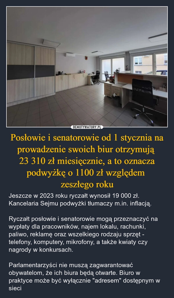 
    Posłowie i senatorowie od 1 stycznia na prowadzenie swoich biur otrzymują 
23 310 zł miesięcznie, a to oznacza podwyżkę o 1100 zł względem 
zeszłego roku