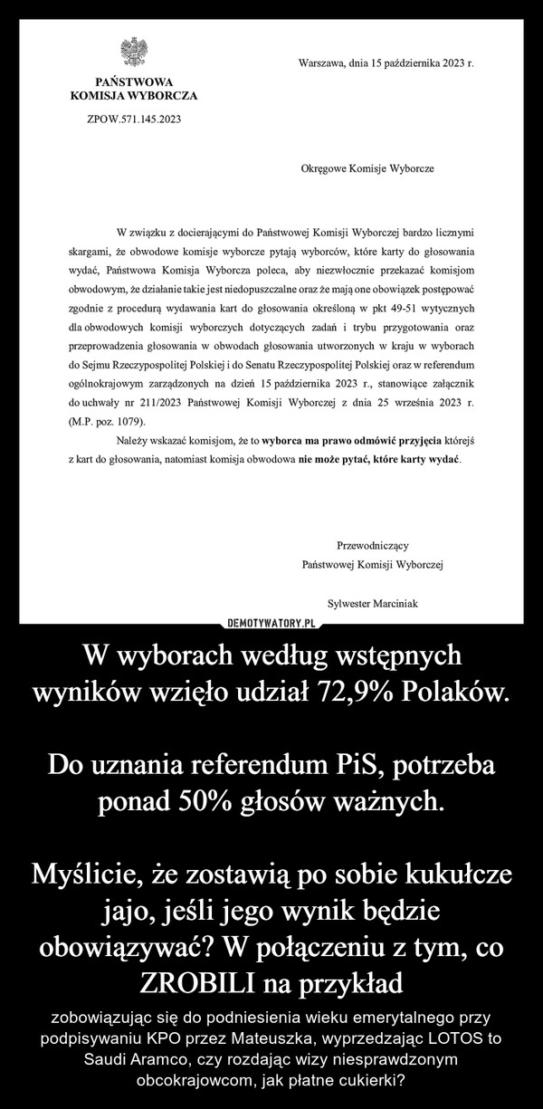 
    W wyborach według wstępnych wyników wzięło udział 72,9% Polaków.

Do uznania referendum PiS, potrzeba ponad 50% głosów ważnych.

Myślicie, że zostawią po sobie kukułcze jajo, jeśli jego wynik będzie obowiązywać? W połączeniu z tym, co ZROBILI na przykład