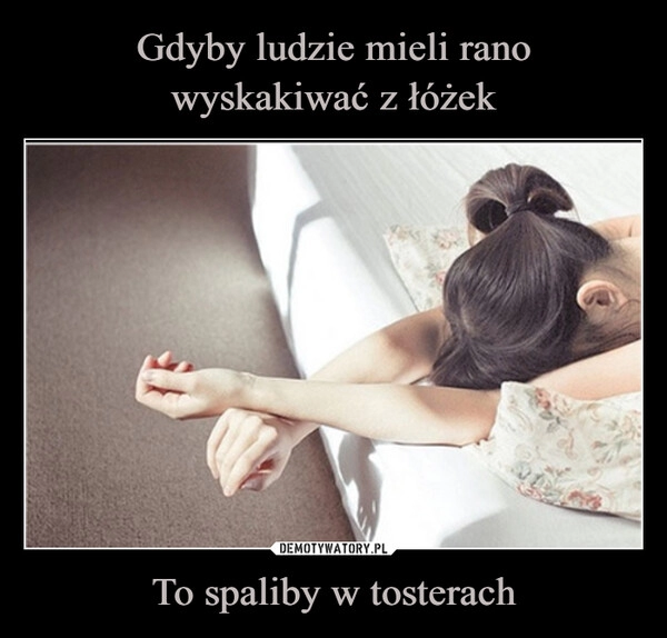 
    Gdyby ludzie mieli rano
wyskakiwać z łóżek To spaliby w tosterach