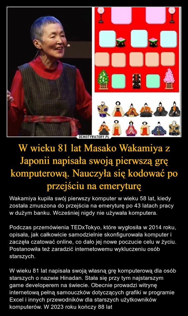 
    W wieku 81 lat Masako Wakamiya z Japonii napisała swoją pierwszą grę komputerową. Nauczyła się kodować po przejściu na emeryturę