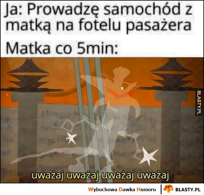 
    Ja: prowadzę samochód z matką na fotelu pasażera, matka co 5 minut: uważaj uważaj uważaj Kapitan Bomba