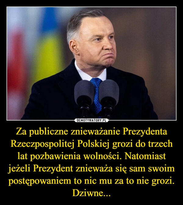 
    Za publiczne znieważanie Prezydenta Rzeczpospolitej Polskiej grozi do trzech lat pozbawienia wolności. Natomiast jeżeli Prezydent znieważa się sam swoim postępowaniem to nic mu za to nie grozi. Dziwne...