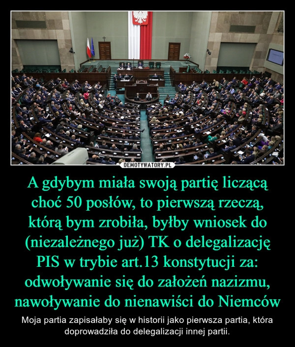 
    A gdybym miała swoją partię liczącą choć 50 posłów, to pierwszą rzeczą, którą bym zrobiła, byłby wniosek do (niezależnego już) TK o delegalizację PIS w trybie art.13 konstytucji za: odwoływanie się do założeń nazizmu, nawoływanie do nienawiści do Niemców