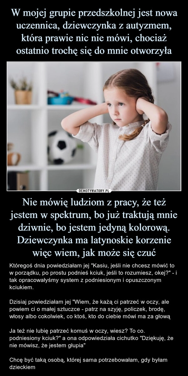 
    W mojej grupie przedszkolnej jest nowa uczennica, dziewczynka z autyzmem, która prawie nic nie mówi, chociaż ostatnio trochę się do mnie otworzyła Nie mówię ludziom z pracy, że też jestem w spektrum, bo już traktują mnie dziwnie, bo jestem jedyną kolorową. Dziewczynka ma latynoskie korzenie więc wiem, jak może się czuć