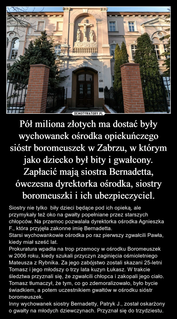 
    Pół miliona złotych ma dostać były wychowanek ośrodka opiekuńczego sióstr boromeuszek w Zabrzu, w którym jako dziecko był bity i gwałcony. Zapłacić mają siostra Bernadetta, ówczesna dyrektorka ośrodka, siostry boromeuszki i ich ubezpieczyciel.