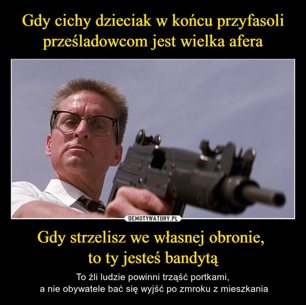 
    Gdy cichy dzieciak w końcu przyfasoli prześladowcom jest wielka afera Gdy strzelisz we własnej obronie, 
to ty jesteś bandytą