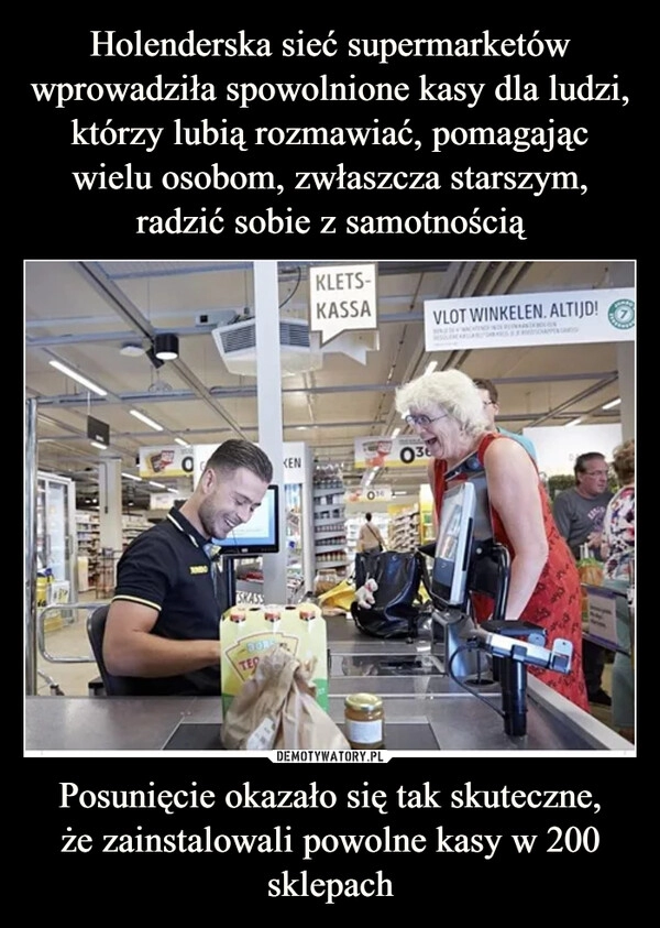 
    Holenderska sieć supermarketów wprowadziła spowolnione kasy dla ludzi, którzy lubią rozmawiać, pomagając wielu osobom, zwłaszcza starszym, radzić sobie z samotnością Posunięcie okazało się tak skuteczne,
że zainstalowali powolne kasy w 200 sklepach 