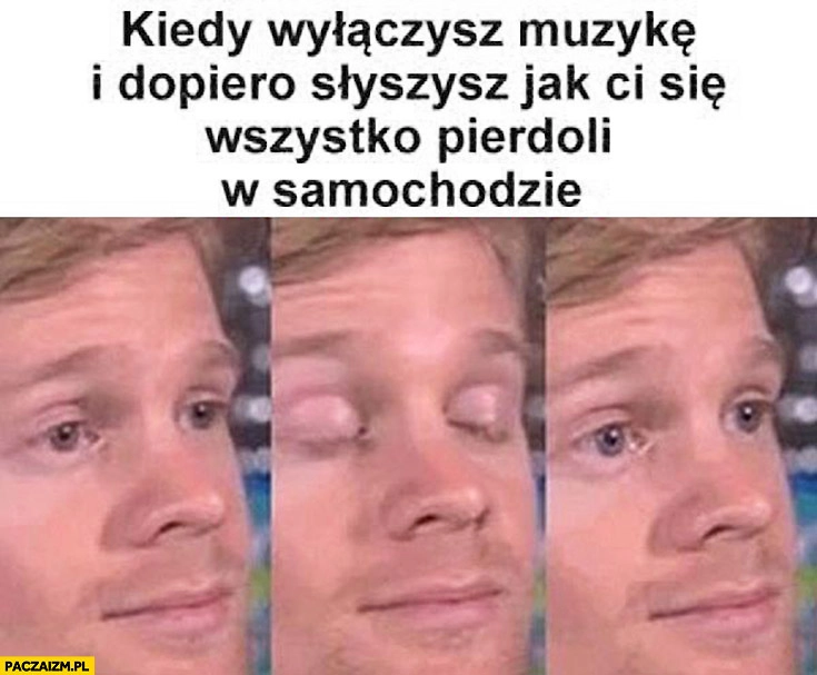 
    Kiedy wyłączysz muzykę i dopiero słyszysz jak Ci się wszystko pierdzieli w samochodzie