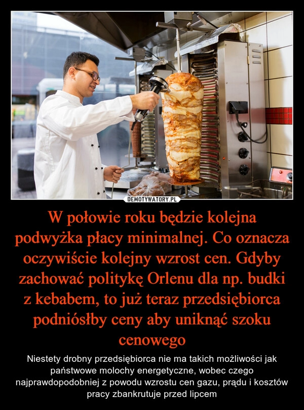 
    W połowie roku będzie kolejna podwyżka płacy minimalnej. Co oznacza oczywiście kolejny wzrost cen. Gdyby zachować politykę Orlenu dla np. budki z kebabem, to już teraz przedsiębiorca podniósłby ceny aby uniknąć szoku cenowego 