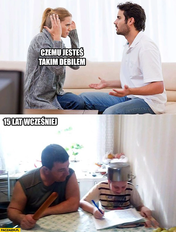 
    Czemu jesteś takim debilem? 15 lat wcześniej z garnkiem na głowie ojciec z kijem