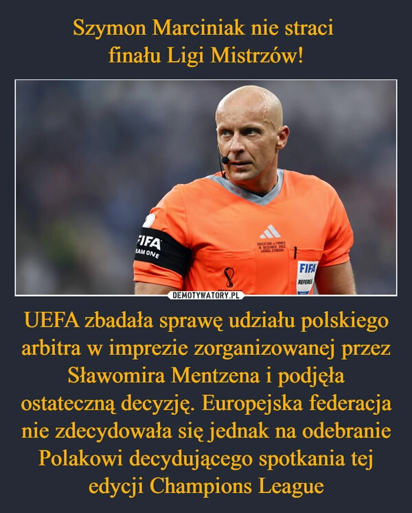 
    Szymon Marciniak nie straci 
finału Ligi Mistrzów! UEFA zbadała sprawę udziału polskiego arbitra w imprezie zorganizowanej przez Sławomira Mentzena i podjęła ostateczną decyzję. Europejska federacja nie zdecydowała się jednak na odebranie Polakowi decydującego spotkania tej edycji Champions League