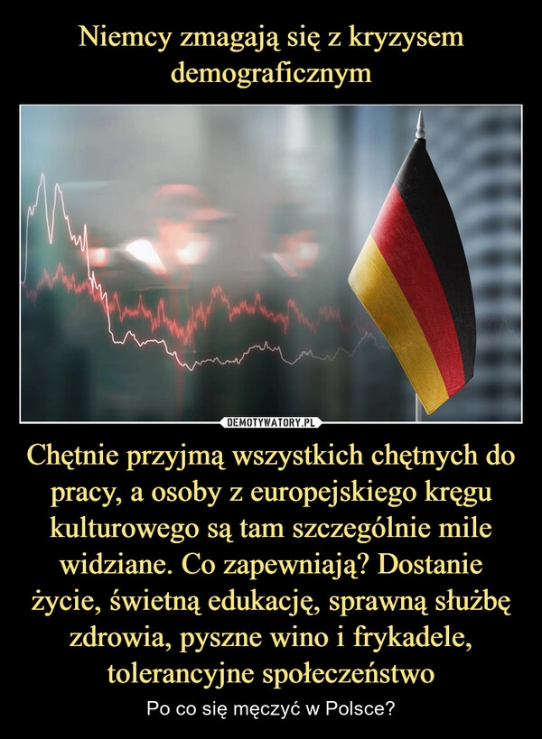 
    Niemcy zmagają się z kryzysem demograficznym Chętnie przyjmą wszystkich chętnych do pracy, a osoby z europejskiego kręgu kulturowego są tam szczególnie mile widziane. Co zapewniają? Dostanie życie, świetną edukację, sprawną służbę zdrowia, pyszne wino i frykadele, tolerancyjne społeczeństwo