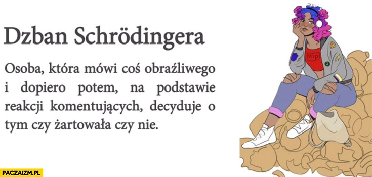 
    Dzban Schrodingera – osoba która mówi coś obraźliwego, dopiero potem na podstawie reakcji decyduje czy żartowała czy nie