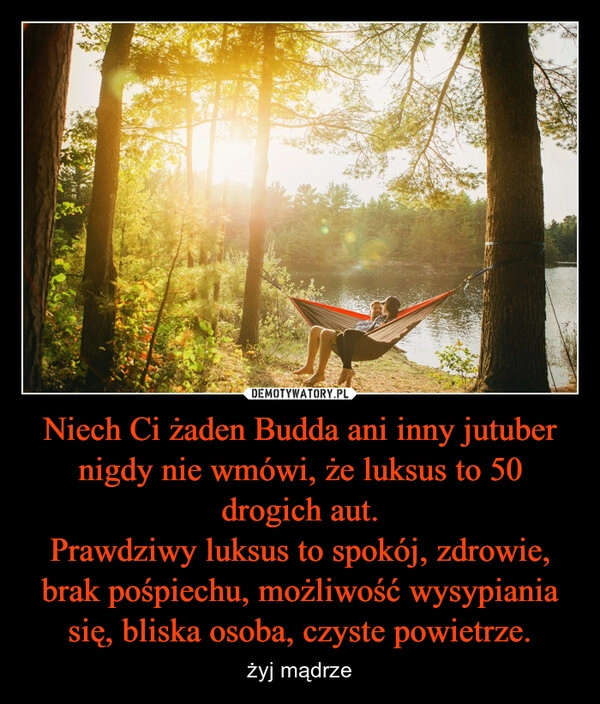 
    Niech Ci żaden Budda ani inny jutuber nigdy nie wmówi, że luksus to 50 drogich aut.
Prawdziwy luksus to spokój, zdrowie, brak pośpiechu, możliwość wysypiania się, bliska osoba, czyste powietrze.