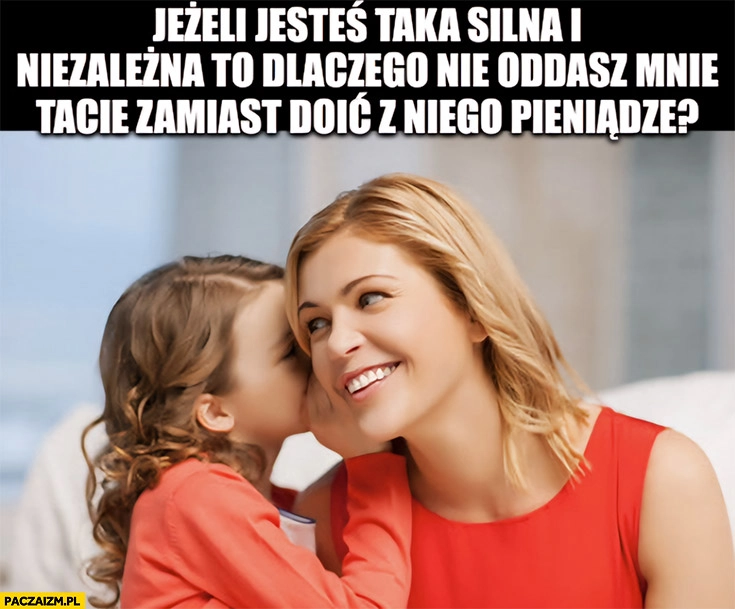 
    Córka do mamy matki jeżeli jesteś taka silna i niezależna to dlaczego nie oddasz mnie tacie zamiast doić z niego pieniądze?