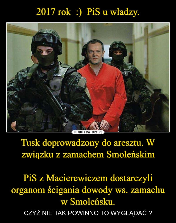 
    2017 rok  :)  PiS u władzy. Tusk doprowadzony do aresztu. W związku z zamachem Smoleńskim

PiS z Macierewiczem dostarczyli organom ścigania dowody ws. zamachu w Smoleńsku.