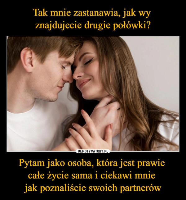 
    Tak mnie zastanawia, jak wy 
znajdujecie drugie połówki? Pytam jako osoba, która jest prawie 
całe życie sama i ciekawi mnie 
jak poznaliście swoich partnerów